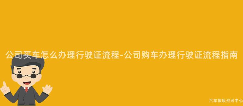 公司买车怎么办理行驶证流程-公司购车办理行驶证流程指南