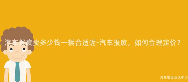 汽车报废卖多少钱一辆合适呢-汽车报废，如何合理定价？