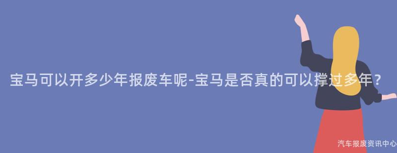 宝马可以开多少年报废车呢-宝马是否真的可以撑过多年？