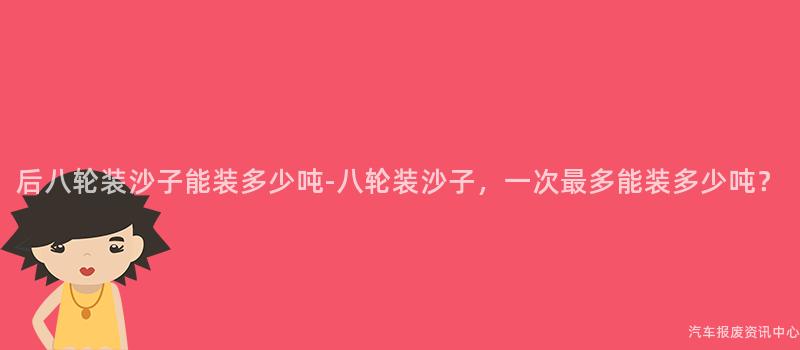 后八轮装沙子能装多少吨-八轮装沙子，一次最多能装多少吨？