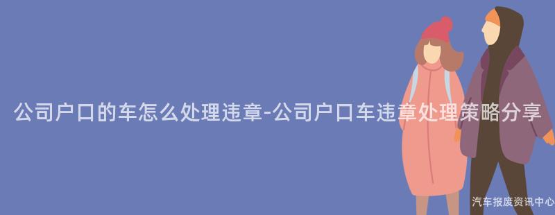 公司户口的车怎么处理违章-公司户口车违章处理策略分享