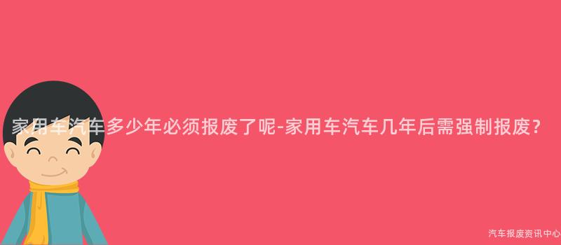 家用车汽车多少年必须报废了呢-家用车汽车几年后需强制报废？