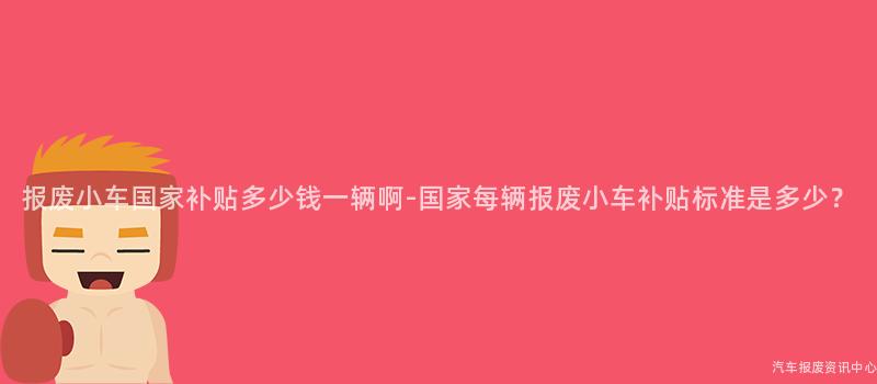报废小车国家补贴多少钱一辆啊-国家每辆报废小车补贴标准是多少？