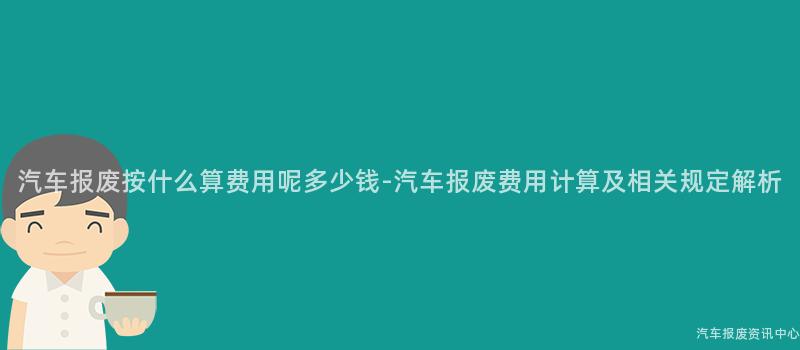 汽车报废按什么算费用呢多少钱-汽车报废费用计算及相关规定解析