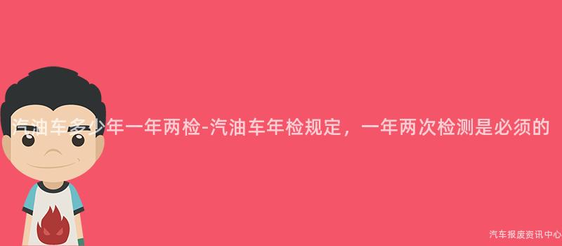 汽油车多少年一年两检-汽油车年检规定，一年两次检测是必须的