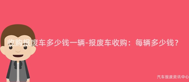 收购报废车多少钱一辆-报废车收购：每辆多少钱？