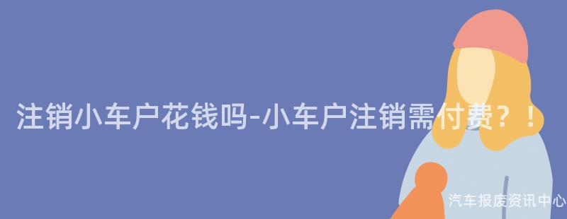 注销小车户花钱吗-小车户注销需付费？！
