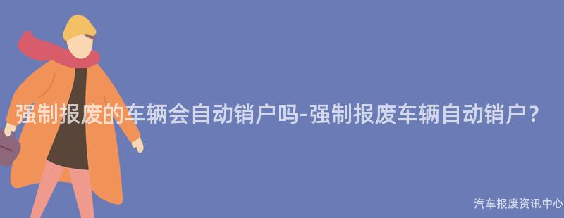 强制报废的车辆会自动销户吗-强制报废车辆自动销户？