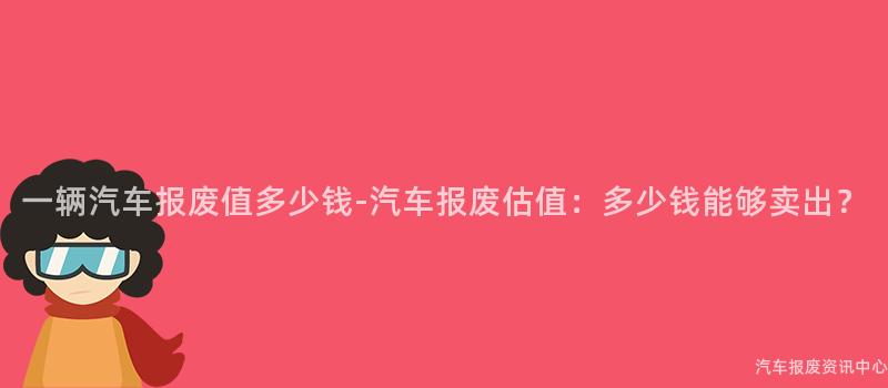 一辆汽车报废值多少钱-汽车报废估值：多少钱能够卖出？