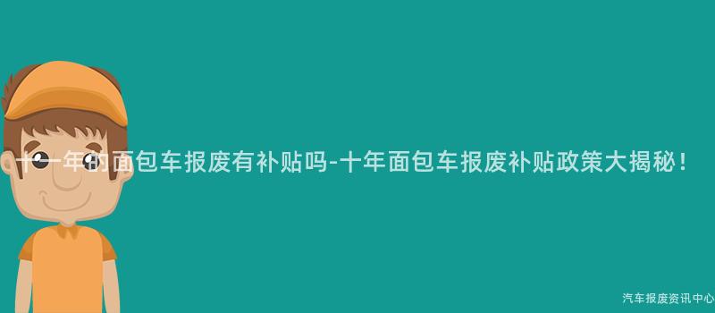 十一年的面包车报废有补贴吗-十年面包车报废补贴政策大揭秘！