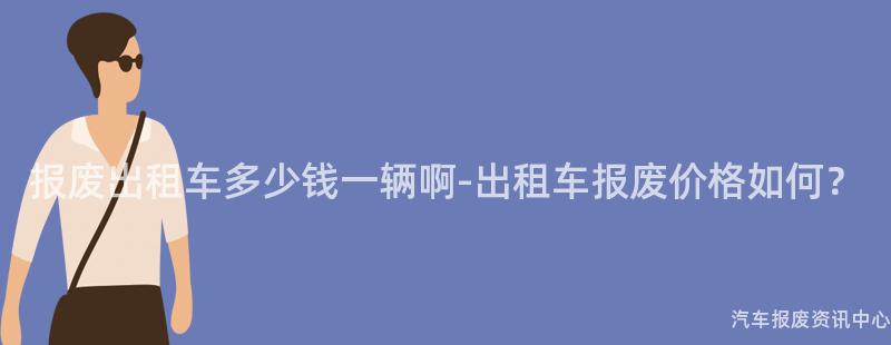 报废出租车多少钱一辆啊-出租车报废价格如何？