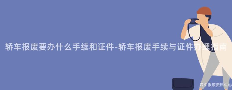 轿车报废要办什么手续和证件-轿车报废手续与证件办理指南