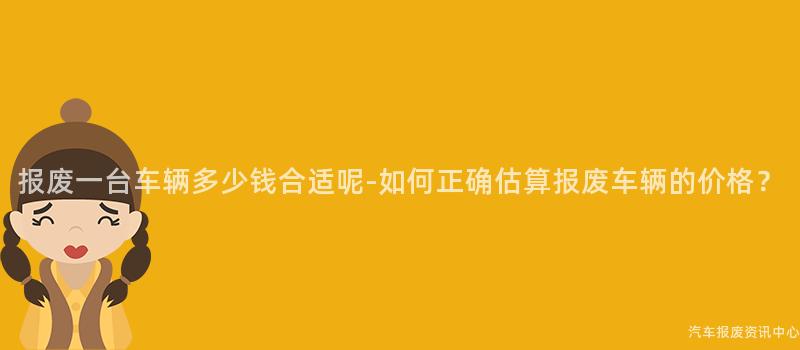 报废一台车辆多少钱合适呢-如何正确估算报废车辆的价格？