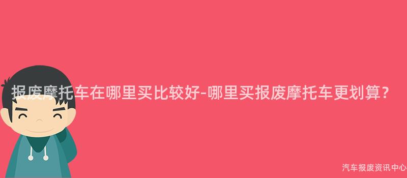 报废摩托车在哪里买比较好-哪里买报废摩托车更划算？
