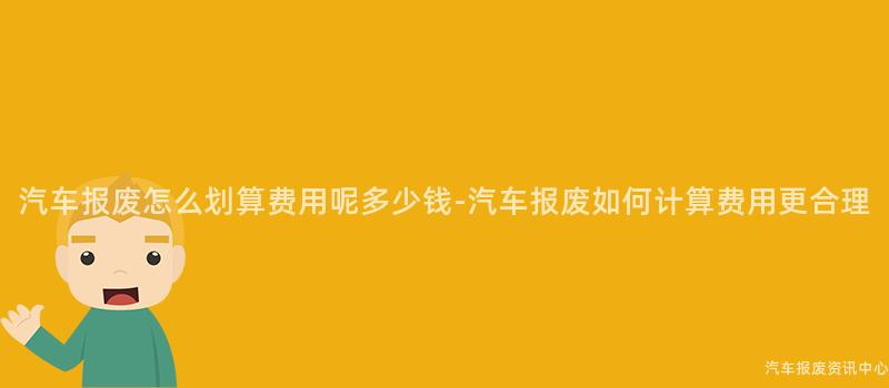 汽车报废怎么划算费用呢多少钱-汽车报废如何计算费用更合理