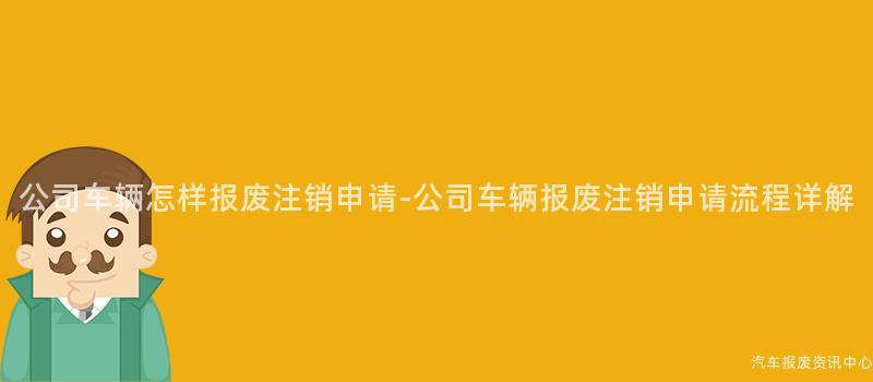 公司车辆怎样报废注销申请-公司车辆报废注销申请流程详解