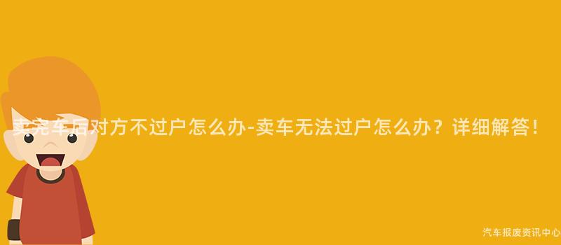 卖完车后对方不过户怎么办-卖车无法过户怎么办？详细解答！