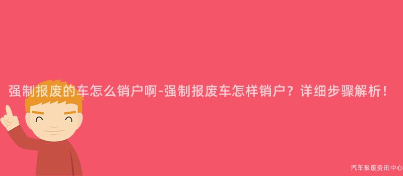 强制报废的车怎么销户啊-强制报废车怎样销户？详细步骤解析！