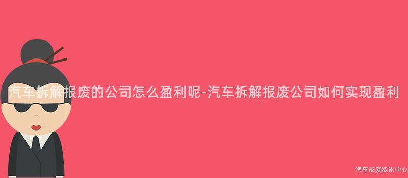 汽车拆解报废的公司怎么盈利呢-汽车拆解报废公司如何实现盈利