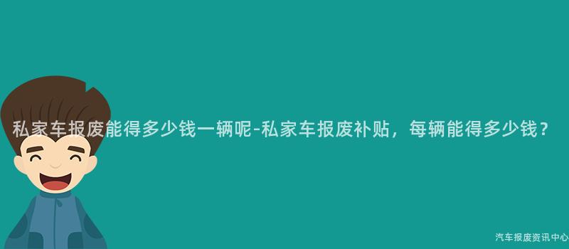 私家车报废能得多少钱一辆呢-私家车报废补贴，每辆能得多少钱？