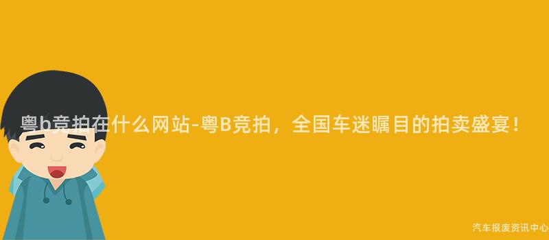 粤b竞拍在什么网站-粤B竞拍，全国车迷瞩目的拍卖盛宴！