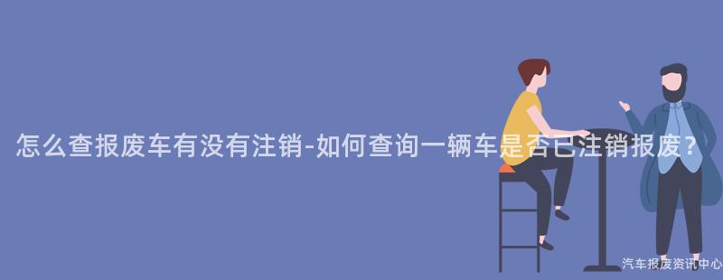 怎么查报废车有没有注销-如何查询一辆车是否已注销报废？