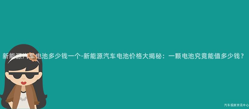 新能源汽车电池多少钱一个-新能源汽车电池价格大揭秘：一颗电池究竟能值多少钱？