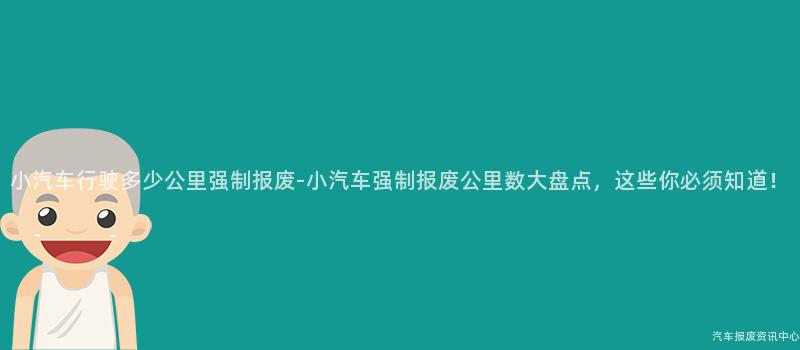 小汽车行驶多少公里强制报废-小汽车强制报废公里数大盘点，这些你必须知道！