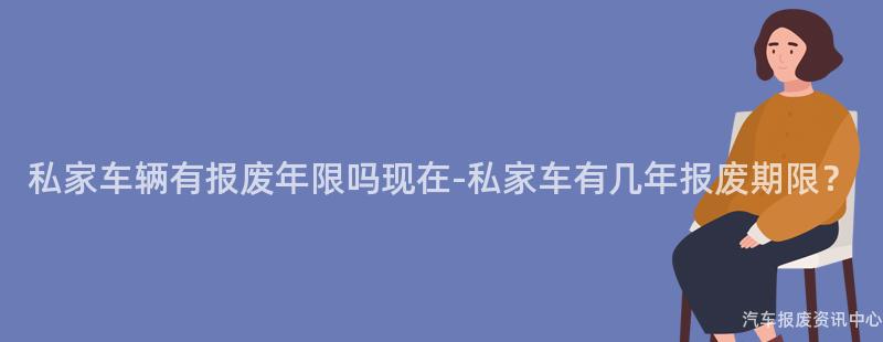 私家车辆有报废年限吗现在-私家车有几年报废期限？