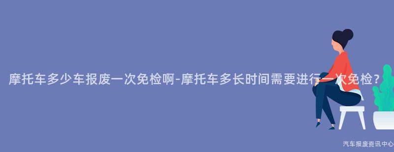 摩托车多少车报废一次免检啊-摩托车多长时间需要进行一次免检？