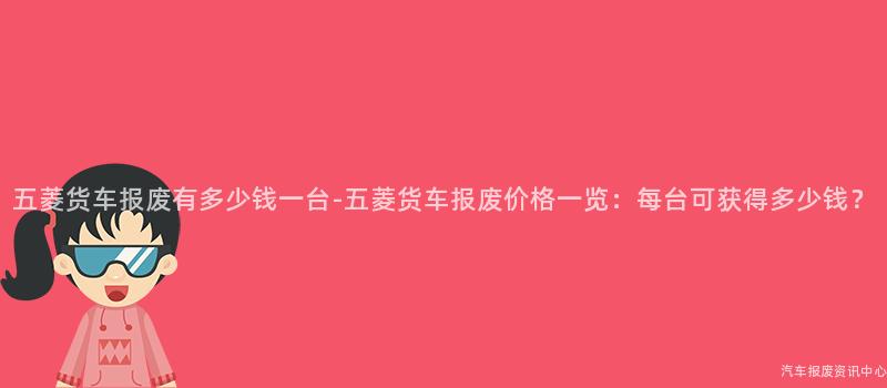 五菱货车报废有多少钱一台-五菱货车报废价格一览：每台可获得多少钱？