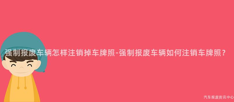强制报废车辆怎样注销掉车牌照-强制报废车辆如何注销车牌照？
