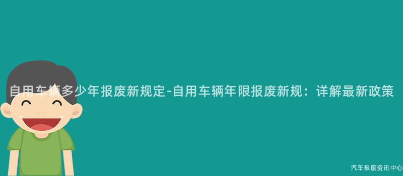 自用车辆多少年报废新规定-自用车辆年限报废新规：详解最新政策