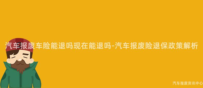 汽车报废车险能退吗现在能退吗-汽车报废险退保政策解析