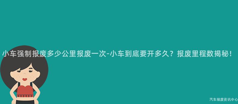 小车强制报废多少公里报废一次-小车到底要开多久？报废里程数揭秘！