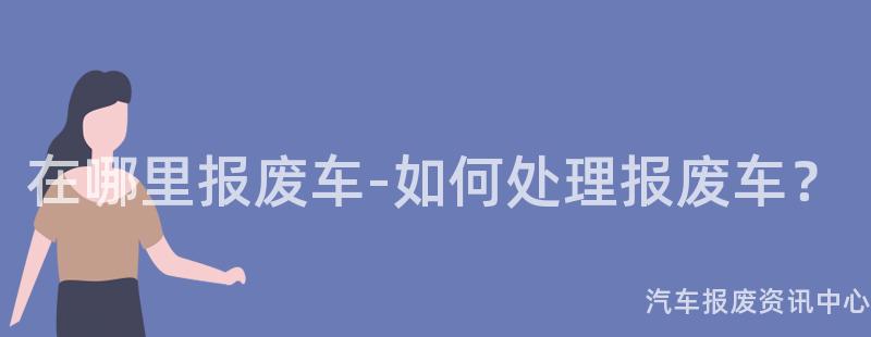 在哪里报废车-如何处理报废车？