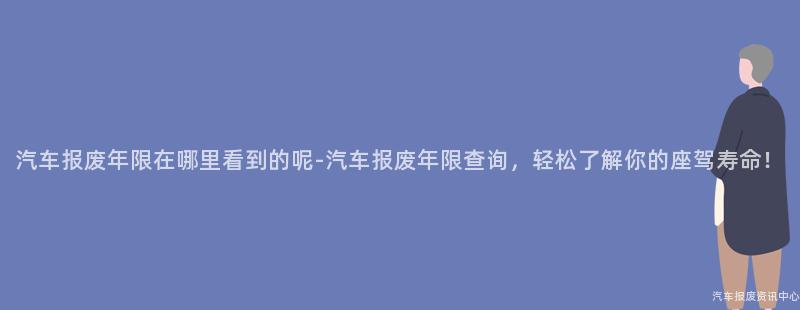 汽车报废年限在哪里看到的呢-汽车报废年限查询，轻松了解你的座驾寿命！