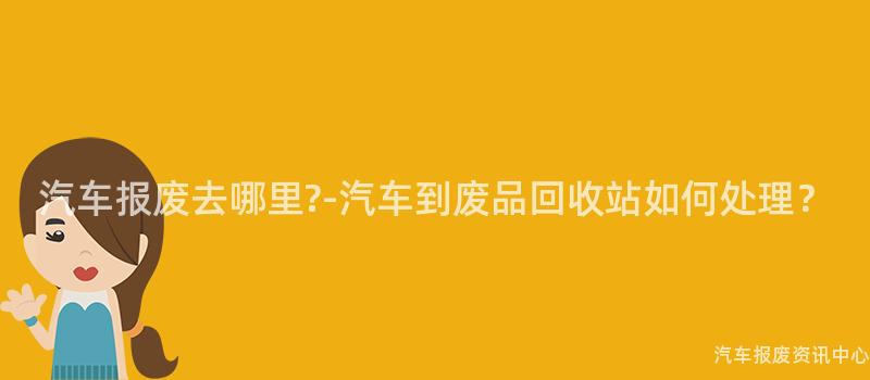 汽车报废去哪里?-汽车到废品回收站如何处理？