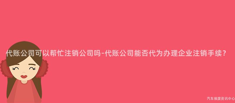 代账公司可以帮忙注销公司吗-代账公司能否代为办理企业注销手续？