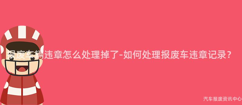 报废车辆违章怎么处理掉了-如何处理报废车违章记录？