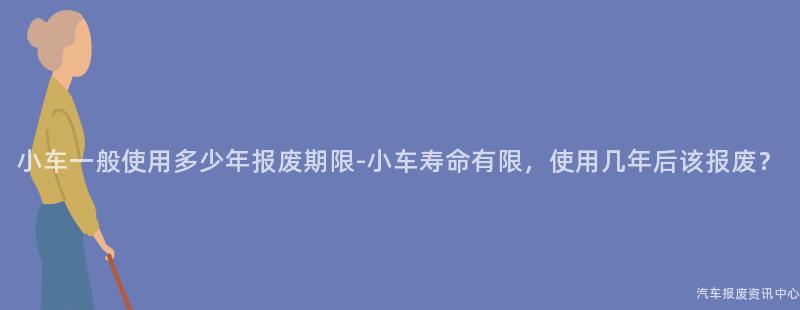 小车一般使用多少年报废期限-小车寿命有限，使用几年后该报废？