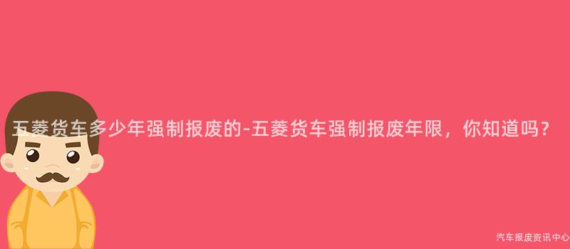 五菱货车多少年强制报废的-五菱货车强制报废年限，你知道吗？