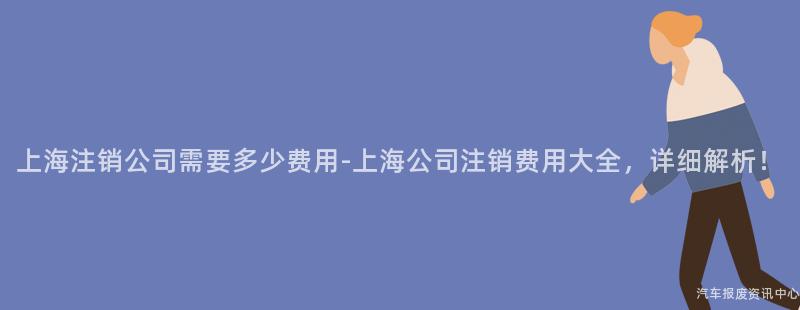 上海注销公司需要多少费用-上海公司注销费用大全，详细解析！