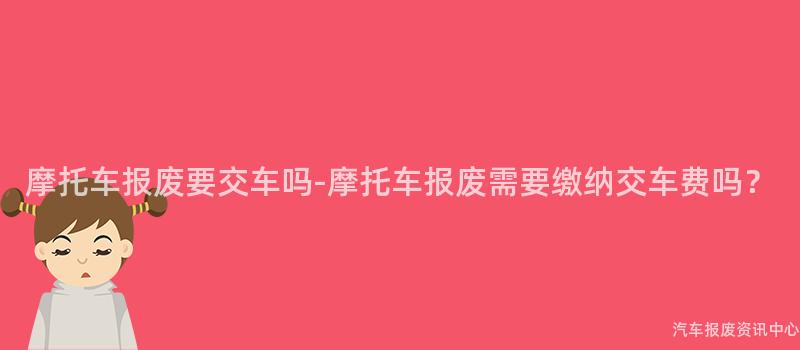 摩托车报废要交车吗-摩托车报废需要缴纳交车费吗？