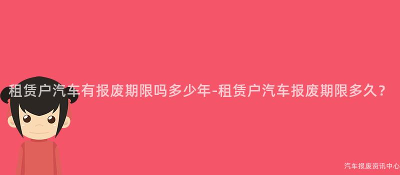 租赁户汽车有报废期限吗多少年-租赁户汽车报废期限多久？