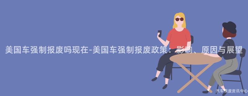 美国车强制报废吗现在-美国车强制报废政策：影响、原因与展望