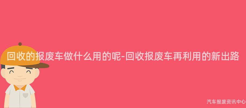回收的报废车做什么用的呢-回收报废车再利用的新出路