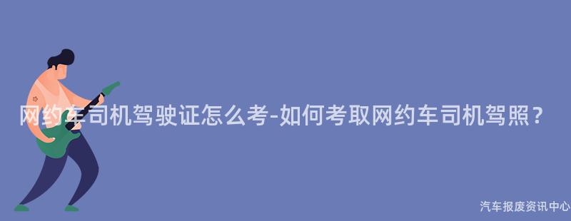 网约车司机驾驶证怎么考-如何考取网约车司机驾照？