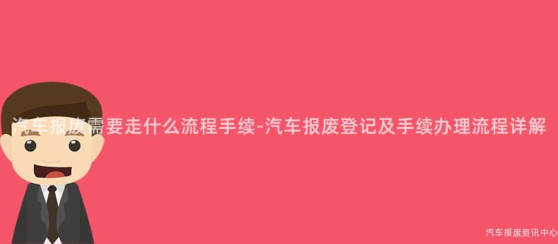 汽车报废需要走什么流程手续-汽车报废登记及手续办理流程详解