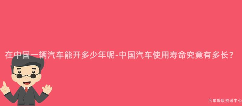 在中国一辆汽车能开多少年呢-中国汽车使用寿命究竟有多长？